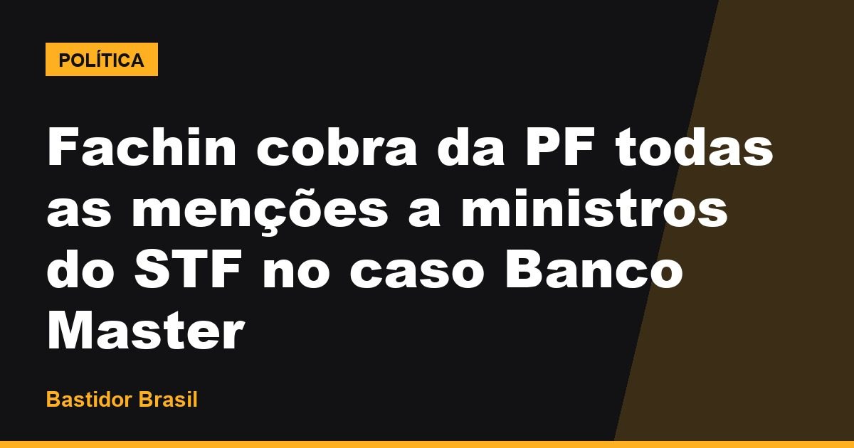 Fachin cobra da PF todas as menções a ministros do STF no caso Banco Master